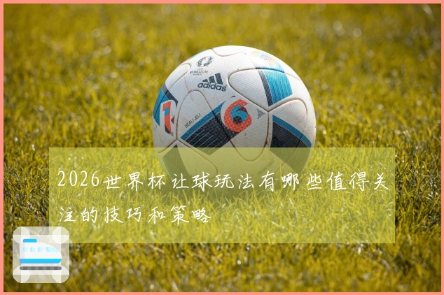 2026世界杯让球玩法有哪些值得关注的技巧和策略