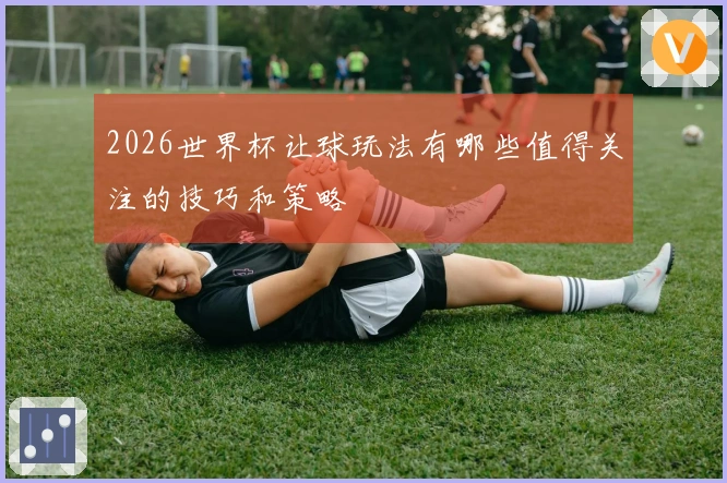 2026世界杯让球玩法有哪些值得关注的技巧和策略